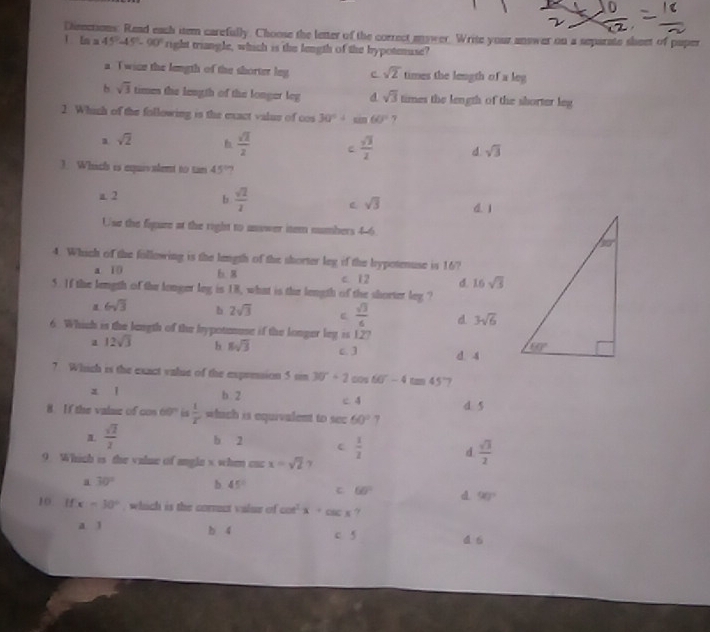 Disections. Read each item carefully. Choose the letter of the correct eower. Write your answer on a separate sheet of puper
1 Ln a 45°-45°-90° right triangle, which is the length of the hypotenuse?
a Twice the length of the shorter leg c sqrt(2) times the length of a leg
b sqrt(3) times the length of the longer leg d sqrt(3) times the length of the shorter leg
2 Which of the following is the exact valus of cos 30°+sin 60° 7
a sqrt(2) h  sqrt(2)/2  c  sqrt(3)/2  d sqrt(3)
3. Which is equivalent to tan 45?
a. 2 b  sqrt(2)/2  sqrt(3) d. 1
Use the figure at the right to usswer item numbers 4-6
4. Which of the following is the length of the shorter leg if the hypotenuse is 16?
a. 10 b. 8 c. 12 d. 16sqrt(3)
5. If the length of the longer leg is 18, what is the length of the shorter leg ?
α 6sqrt(3) b 2sqrt(3) C  sqrt(3)/6  d 3sqrt(6)
6. Which is the langth of the bypotenuse if the longer log =127
a 12sqrt(3) h 8sqrt(3) c. ] d 4
7 Which is the exact value of the expresion 5sin 30°+2cos 60°-4tan 45 7
z l b. 2 c. 4 d. 5
8. If the valaz of cos 60° is  1/x  which is equivalent to sec 60° 7
a.  sqrt(2)/2  b 2 c  1/2  d  sqrt(3)/2 
9. Which is the value of angle s whem cac x=sqrt(2) γ
a 30° b. 45° C 60° d 90°
10 H x=30° , which is the corrct valur of cot^2x+csc x
a 1 b 4 c. 5 4.6