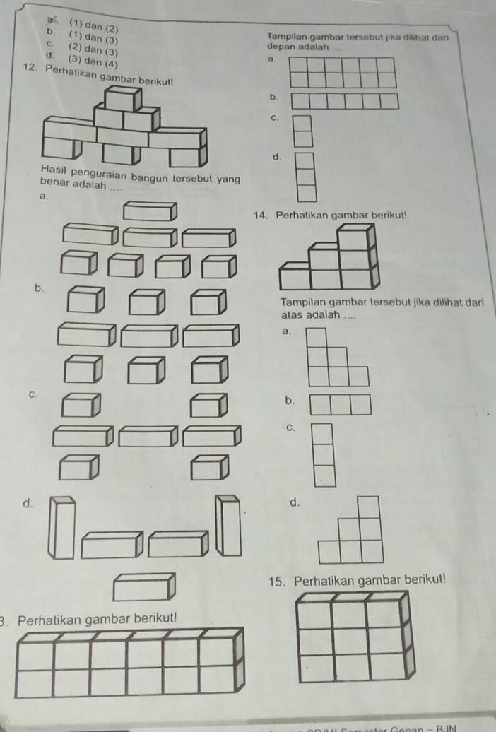 (1) dan (2)
b. (1) dan (3)
Tampilan gambar tersebut jika dilihat dar
C. (2) dan (3)
depan adalah
d. (3) dan (4)
a
12. Perhatikan gambar be
b.
c.
d.
guraian bangun tersebut yang
benar adalah ..
14. Perhatikan gambar berikut!
b.
Tampilan gambar tersebut jika dilihat dari
atas adalah ....
a.
C.
b.
C.
d.
d.
15. Perhatikan gambar berikut!
3. Perhatikan gambar berikut!