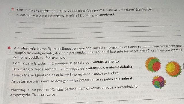 Considere o verso "Partem tão tristes os tristes", do poema "Cantiga partindo-se" (página 14). 
A que palavra o adjetivo tristes se refere? E o sintagma os tristes? 
_ 
_ 
_ 
_ 
_ 
8. A metonímia é uma figura de linguagem que consiste no emprego de um termo por outro com o qual tem uma 
relação de contiguidade, devido à proximidade de sentido. É bastante frequente não só na linguagem literária, 
como na cotidiana. Por exemplo: 
Comi a panela toda. → Empregou-se panela por comida, alimento. 
Uso o Anglo desde sempre. → Empregou-se a marca pelo material didático. 
Lemos Mario Quintana na aula. → Empregou-se o autor pela obra. 
As patas aproximavam-se devagar, → Empregaram-se as patas pelo animal. 
ldentifique, no poema “Cantiga partindo-se”, os versos em que a metonímia foi 
empregada. Transcreva-os.