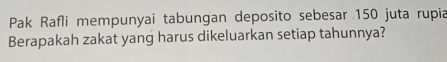 Pak Rafli mempunyai tabungan deposito sebesar 150 juta rupia 
Berapakah zakat yang harus dikeluarkan setiap tahunnya?