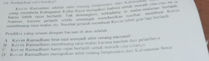 Perhatikan teks berikut'
Kevin Ramadani adalah atlet renang berprestası darı Kalimanial
yang membela Kabupaten Kubu Rava mengakui bahwa untuk meraih cita-cita itu ia
harus lebih rajn berlatih Tak dimungkıri, terkadang ta malas-malaxan berlatih
Namun, karena pelatíh selalu semangat memberikan nasıhat, membuat Kevin
membuang rasa malas ıtu Nasihat pelatih membuat Kevin lebih giat lagi berlatih
Prediksi yang sesuai dengan bacaan di atas adalah
A Kevin Ramadhani bisa saja menjadi atlet renang nasional
B Kevin Ramadhanı membuang rasa malas karena nasıhat darı pelatıhnya
C. Kevin Ramadhani harus rajin berlatih untuk meraih cita-citanya
D Kevin Ramadhanı merupakan atlet renang berprestası dari Kaiimantan Barat