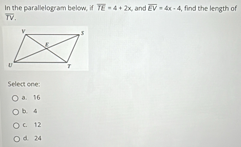 In the parallelogram below, if overline TE=4+2x , and overline EV=4x-4 , find the length of
overline TV. 
Select one:
a. 16
b. 4
c. 12
d. 24