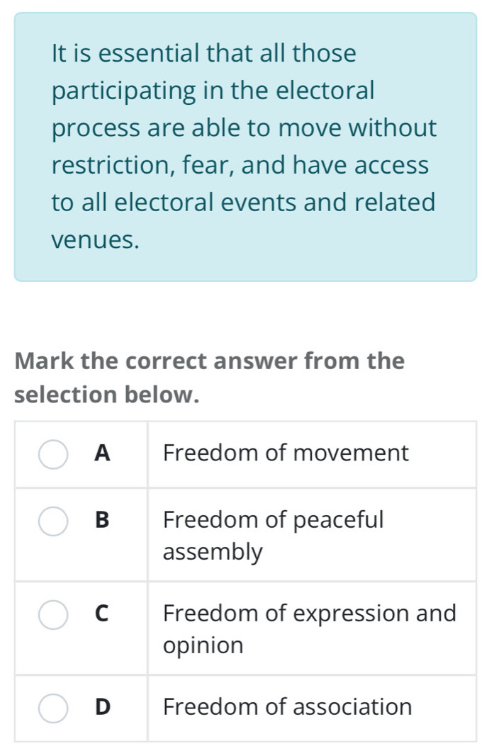 It is essential that all those
participating in the electoral
process are able to move without
restriction, fear, and have access
to all electoral events and related
venues.
Mark the correct answer from the
selection below.
A Freedom of movement
B Freedom of peaceful
assembly
C Freedom of expression and
opinion
D Freedom of association