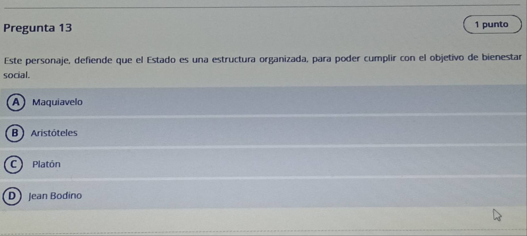 Pregunta 13
1 punto
Este personaje, defiende que el Estado es una estructura organizada, para poder cumplir con el objetivo de bienestar
social.
A Maquiavelo
B Aristóteles
C) Platón
D Jean Bodino