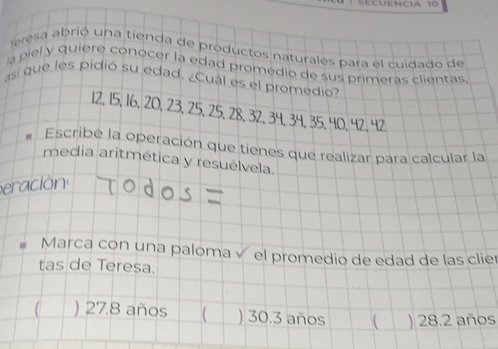 Sécuência 10
Teresa abrió una tienda de productos naturales para el cuidado de
la piel y quiere conocer la edad promedio de sus primeras clientas
así que les pidió su edad. ¿Cuál es el promedio?
12, 15, 16, 20, 23, 25, 25, 28, 32, 34, 34, 35, 40, 42, 42
Escribe la operación que tienes que realizar para calcular la
media aritmética y resuélvela.
eración
Marca con una paloma í el promedio de edad de las clier
tas de Teresa.
) 27.8 años ) 30.3 años  ) 28.2 años