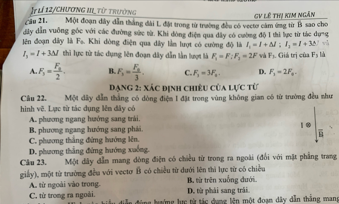 Ít lí 12/chươnG III_Từ trường
GV LÊ THị KIM NGÂN
Câu 21. Một đoạn dây dẫn thẳng dài L đặt trong từ trường đều có vectơ cảm ứng từ vector B sao cho
dây dẫn vuông góc với các đường sức từ. Khi dòng điện qua dây có cường độ I thì lực từ tác dụng
lên đoạn dây là Fọ. Khi dòng điện qua dây lần lượt có cường độ là I_1=I+△ I;I_2=I+3△ y và
I_3=I+3△ I thì lực từ tác dụng lên đoạn dây dẫn lần lượt là F_1=F;F_2=2F và F_3. Giá trị của F_3 là
A. F_3=frac F_02. B. F_3=frac F_03. D. F_3=2F_0.
C. F_3=3F_0.
DạNg 2: Xác định chiều của lực từ
Câu 22. Một dây dẫn thẳng có dòng điện I đặt trong vùng không gian có từ trường đều như
hình vẽ. Lực từ tác dụng lên dây có
A. phương ngang hướng sang trái.
Ⅰ②
B. phương ngang hướng sang phải.
B
C. phương thẳng đứng hướng lên.
D. phương thẳng đứng hướng xuống.
Câu 23. Một dây dẫn mang dòng điện có chiều từ trong ra ngoài (đối với mặt phẳng trang
giấy), một từ trường đều với vectơ vector B có chiều từ dưới lên thì lực từ có chiều
B. từ trên xuống dưới.
A. từ ngoài vào trong.
C. từ trong ra ngoài.
D. từ phải sang trái.
iễn đúng hướng lực từ tác dụng lên một đoan dây dẫn thắng mang