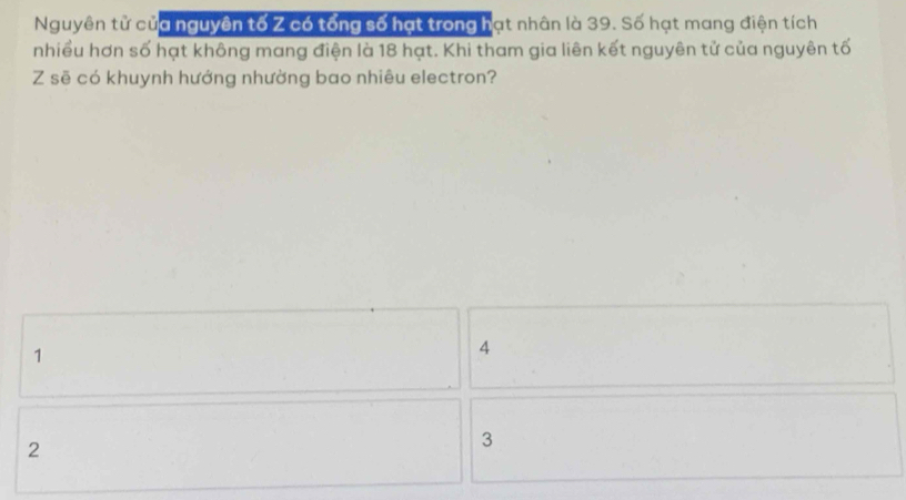 Nguyên tử của nguyên tố Z có tổng số hạt trong hạt nhân là 39. Số hạt mang điện tích
nhiều hơn số hạt không mang điện là 18 hạt. Khi tham gia liên kết nguyên tử của nguyên tố
Z sẽ có khuynh hướng nhường bao nhiêu electron?
1
4
2
3