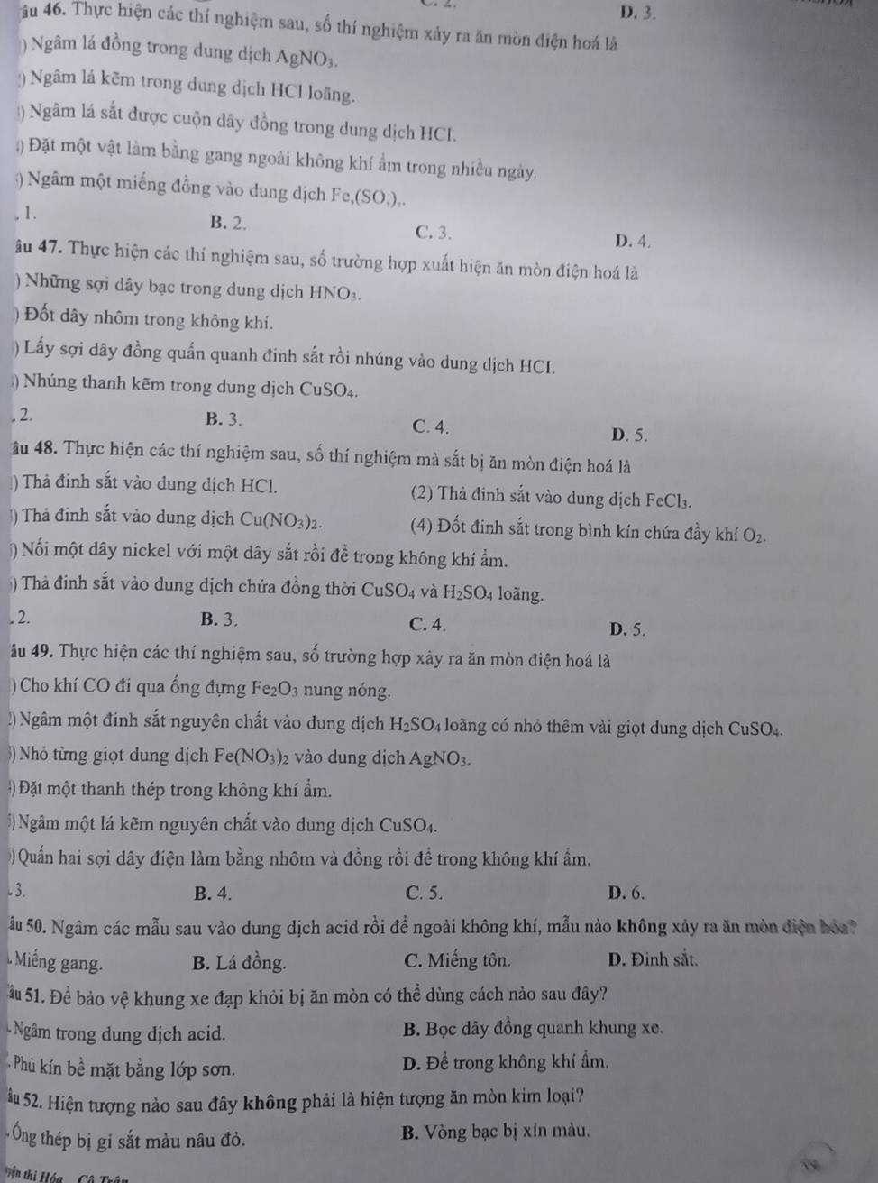 D. 3.
4ầu 46. Thực hiện các thí nghiệm sau, số thí nghiệm xảy ra ăn mòn điện hoá là
)Ngâm lá đồng trong dung dịch AgNO_3.
:) Ngâm lá kẽm trong dung dịch HCl loãng.
) Ngâm lá sắt được cuộn dây đồng trong dung dịch HCI.
;) Đặt một vật làm bằng gang ngoài không khí ẩm trong nhiều ngày.
) Ngâm một miếng đồng vào dung dịch Fe,(SO,),. 1.
B. 2. C. 3. D. 4.
âu 47. Thực hiện các thí nghiệm sau, số trường hợp xuất hiện ăn mòn điện hoá là
) Những sợi dây bạc trong dung dịch HNO_3
)  Đốt dây nhôm trong không khí.
) Lấy sợi dây đồng quấn quanh đinh sắt rồi nhúng vào dung dịch HCI.
) Nhúng thanh kẽm trong dung dịch CuSO₄.
. 2. B. 3.
C. 4. D. 5.
âu 48. Thực hiện các thí nghiệm sau, số thí nghiệm mà sắt bị ăn mòn điện hoá là
) Thả đinh sắt vào dung dịch HCl. (2) Thả đinh sắt vào dung dịch FeCl_3.
) Thả đinh sắt vảo dung dịch Cu(NO_3)_2. (4) Đốt đinh sắt trong bình kín chứa đầy khí O_2.
) Nối một dây nickel với một dây sắt rồi đề trong không khí ẩm.
) Thả đinh sắt vào dung dịch chứa đồng thời CuSO_4 và H_2SO_4 loãng.
. 2. B. 3. C. 4. D. 5.
âu 49. Thực hiện các thí nghiệm sau, số trường hợp xây ra ăn mòn điện hoá là
) Cho khí CO đi qua ống đựng Fe₂O₃ nung nóng.
!) Ngâm một đinh sắt nguyên chất vào dung dịch H_2SO_4 loãng có nhỏ thêm vài giọt dung dịch CuSO₄.
)  Nhỏ từng giọt dung dịch Fe(NO_3) 2 vào dung dịch AgNO_3.
#  Đặt một thanh thép trong không khí ẩm.
) Ngâm một lá kẽm nguyên chất vào dung dịch ( CuSO_4
) Quấn hai sợi dây điện làm bằng nhôm và đồng rồi để trong không khí ẩm.
. 3. B. 4. C. 5. D. 6.
âu 50. Ngâm các mẫu sau vào dung dịch acid rồi để ngoài không khí, mẫu nào không xảy ra ăn mòn điện hóa?
. Miếng gang. B. Lá đồng. C. Miếng tôn. D. Đinh sắt.
Ấu 51. Để bảo vệ khung xe đạp khỏi bị ăn mòn có thể dùng cách nào sau đây?
Ngâm trong dung dịch acid. B. Bọc dây đồng quanh khung xe.
Phủ kín bề mặt bằng lớp sơn. D. Để trong không khí ẩm.
ầu 52. Hiện tượng nào sau đây không phải là hiện tượng ăn mòn kim loại?
- Ông thép bị gi sắt màu nâu đỏ. B. Vòng bạc bị xỉn màu.
Tện thị Hóa  - Cô Trậy