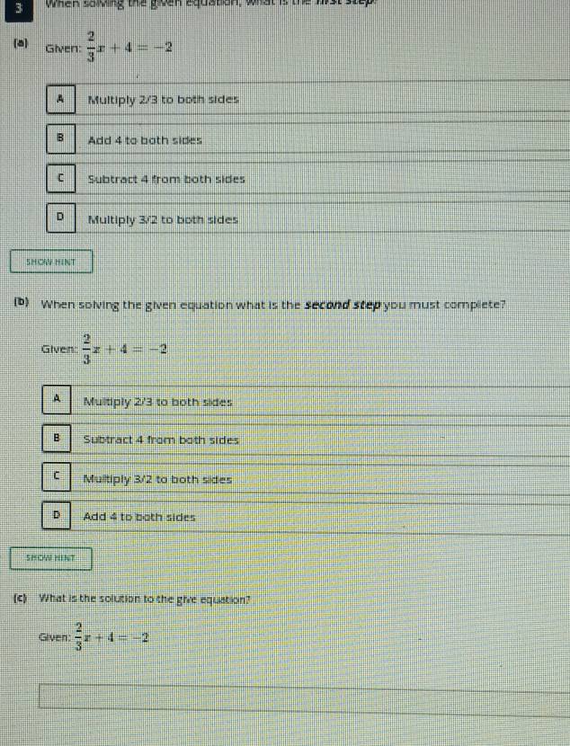 when sowing the given equation, what is the wrst step
a) Given:  2/3 x+4=-2
A Multiply 2/3 to both sides
Add 4 to both sides
C Subtract 4 from both sides
D Multiply 3/2 to both sides
SHOW HINT
(D) When solving the given equation what is the second step you must complete?
Given:  2/3 x+4=-2
A Multiply 2/3 to both sides
B Subtract 4 from both sides
C Multiply 3/2 to both sides
D Add 4 to both sides
SHOW HINT
(c) What is the solution to the give equation?
Given:  2/3 x+4=-2