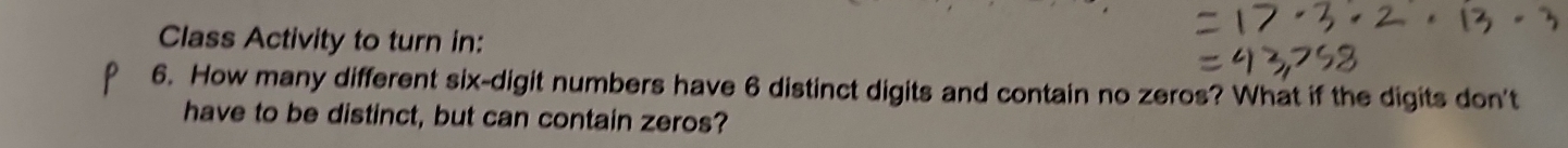 Class Activity to turn in: 
6. How many different six-digit numbers have 6 distinct digits and contain no zeros? What if the digits don't 
have to be distinct, but can contain zeros?