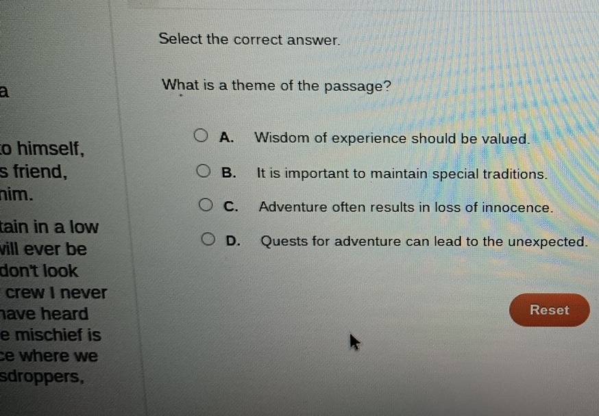 Select the correct answer.
a
What is a theme of the passage?
A. Wisdom of experience should be valued.
to himself,
s friend, B. It is important to maintain special traditions.
him.
C. Adventure often results in loss of innocence.
tain in a low
will ever be
D. Quests for adventure can lead to the unexpected.
don't look
crew I never
have heard Reset
e mischief is
ce where we
sdroppers,