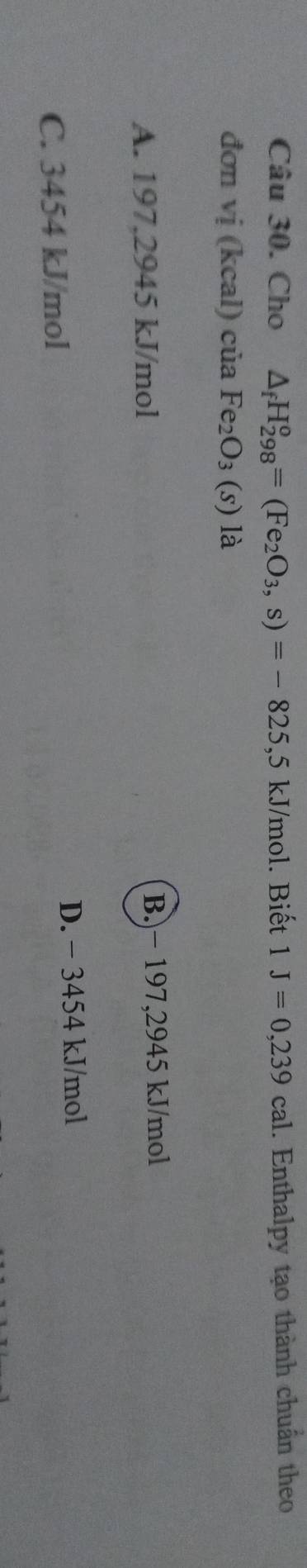 Cho △ _fH_(298)^o=(Fe_2O_3, s)=-825 , 5 kJ/mol. Biết 1J=0,239cal. Enthalpy tạo thành chuẩn theo
đơn vi(kcal)ciaFe_2O_3(s) là
A. 197,2945 kJ/mol B.) − 197,2945 kJ/mol
C. 3454 kJ/mol D. − 3454 kJ/mol