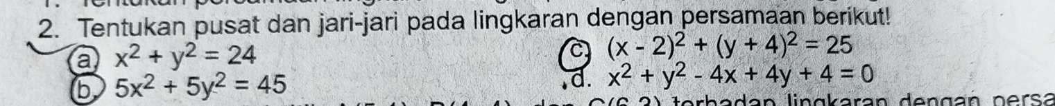 Tentukan pusat dan jari-jari pada lingkaran dengan persamaan berikut! 
a x^2+y^2=24
C (x-2)^2+(y+4)^2=25
b 5x^2+5y^2=45
d. x^2+y^2-4x+4y+4=0
adan lingkaran dengan persá