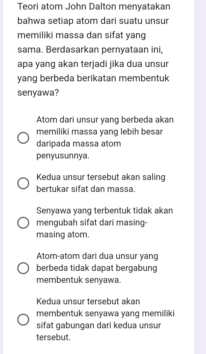 Teori atom John Dalton menyatakan
bahwa setiap atom dari suatu unsur
memiliki massa dan sifat yang
sama. Berdasarkan pernyataan ini,
apa yang akan terjadi jika dua unsur
yang berbeda berikatan membentuk
senyawa?
Atom dari unsur yang berbeda akan
memiliki massa yang lebih besar
daripada massa atom
penyusunnya.
Kedua unsur tersebut akan saling
bertukar sifat dan massa.
Senyawa yang terbentuk tidak akan
mengubah sifat dari masing-
masing atom.
Atom-atom dari dua unsur yang
berbeda tidak dapat bergabung
membentuk senyawa.
Kedua unsur tersebut akan
membentuk senyawa yang memiliki
sifat gabungan dari kedua unsur
tersebut.