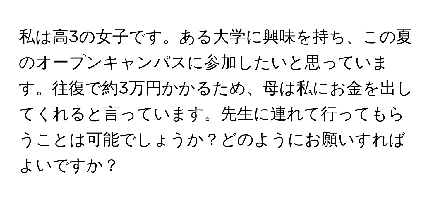 私は高3の女子です。ある大学に興味を持ち、この夏のオープンキャンパスに参加したいと思っています。往復で約3万円かかるため、母は私にお金を出してくれると言っています。先生に連れて行ってもらうことは可能でしょうか？どのようにお願いすればよいですか？