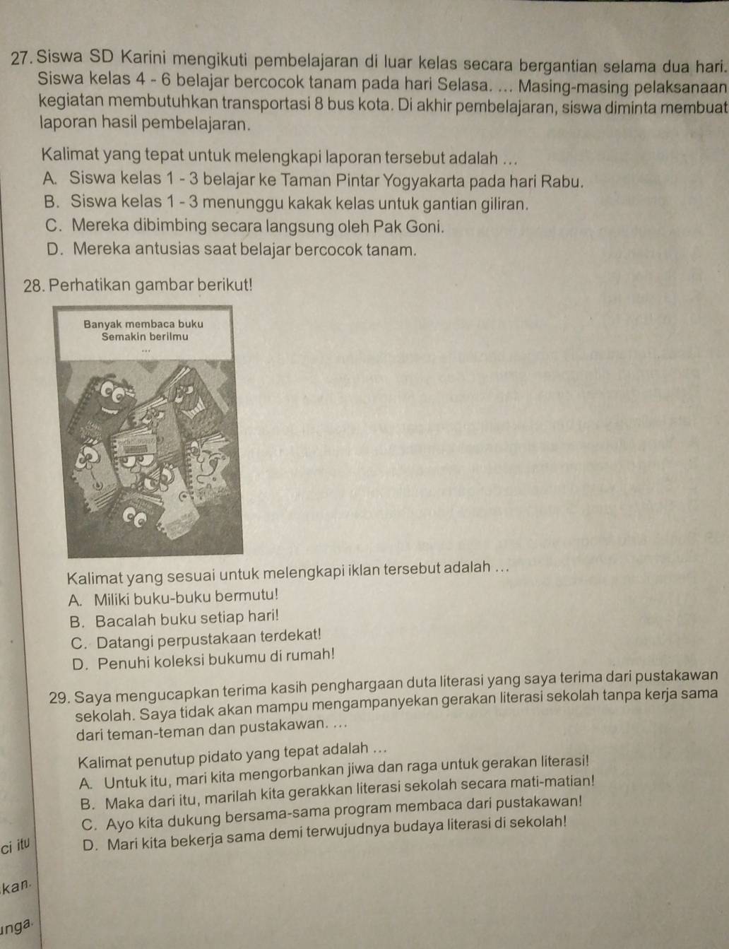 Siswa SD Karini mengikuti pembelajaran di luar kelas secara bergantian selama dua hari.
Siswa kelas 4 - 6 belajar bercocok tanam pada hari Selasa. ... Masing-masing pelaksanaan
kegiatan membutuhkan transportasi 8 bus kota. Di akhir pembelajaran, siswa diminta membuat
laporan hasil pembelajaran.
Kalimat yang tepat untuk melengkapi laporan tersebut adalah ...
A. Siswa kelas 1 - 3 belajar ke Taman Pintar Yogyakarta pada hari Rabu.
B. Siswa kelas 1 - 3 menunggu kakak kelas untuk gantian giliran.
C. Mereka dibimbing secara langsung oleh Pak Goni.
D. Mereka antusias saat belajar bercocok tanam.
28. Perhatikan gambar berikut!
Kalimat yang sesuai untuk melengkapi iklan tersebut adalah ..
A. Miliki buku-buku bermutu!
B. Bacalah buku setiap hari!
C. Datangi perpustakaan terdekat!
D. Penuhi koleksi bukumu di rumah!
29. Saya mengucapkan terima kasih penghargaan duta literasi yang saya terima dari pustakawan
sekolah. Saya tidak akan mampu mengampanyekan gerakan literasi sekolah tanpa kerja sama
dari teman-teman dan pustakawan. ...
Kalimat penutup pidato yang tepat adalah ...
A. Untuk itu, mari kita mengorbankan jiwa dan raga untuk gerakan literasi!
B. Maka dari itu, marilah kita gerakkan literasi sekolah secara mati-matian!
C. Ayo kita dukung bersama-sama program membaca dari pustakawan!
ci itu D. Mari kita bekerja sama demi terwujudnya budaya literasi di sekolah!
kan.
inga