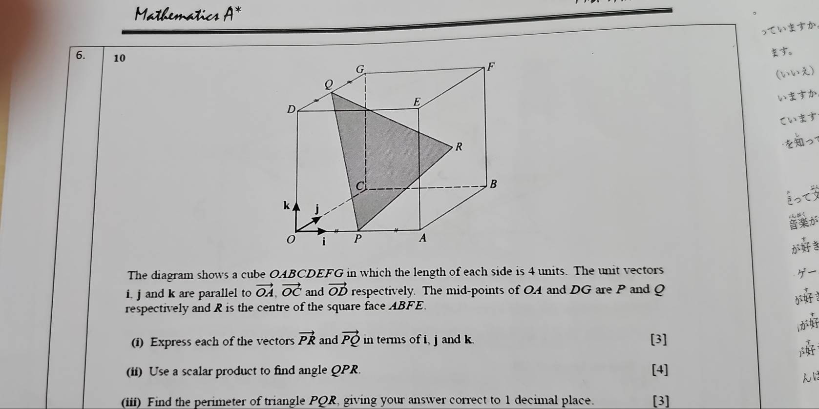 Mathematics A* 
っていますか
6. 10
す。 
G
F
(いい)
Q
E
いますか
D
ζいます
R
を 
c 
B 
i< 
<tex>k j 
が 
i P
A 
が 
The diagram shows a cube OABCDEFG in which the length of each side is 4 units. The unit vectors y
i. j and k are parallel to vector OA, vector OC and vector OD respectively. The mid-points of OA and DG are P and Q
respectively and R is the centre of the square face ABFE. 
lが 
(i) Express each of the vectors vector PR and vector PQ in terms of i, j and k. [3] 

(ii) Use a scalar product to find angle QPR. [4] 
(iii) Find the perimeter of triangle PQR, giving your answer correct to 1 decimal place. [3]