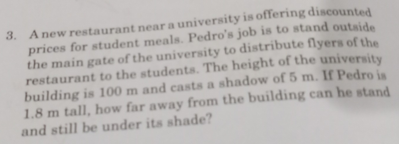 A new restaurant near a university is offering discounted 
prices for student meals. Pedro's job is to stand outside 
the main gate of the university to distribute flyers of the 
restaurant to the students. The height of the university 
building is 100 m and casts a shadow of 5 m. If Pedro is
1.8 m tall, how far away from the building can he stand 
and still be under its shade?