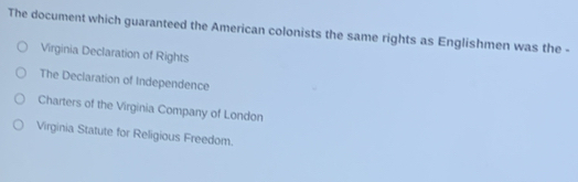 The document which guaranteed the American colonists the same rights as Englishmen was the -
Virginia Declaration of Rights
The Declaration of Independence
Charters of the Virginia Company of London
Virginia Statute for Religious Freedom.