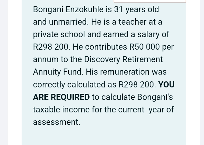 Bongani Enzokuhle is 31 years old 
and unmarried. He is a teacher at a 
private school and earned a salary of
R298 200. He contributes R50 000 per 
annum to the Discovery Retirement 
Annuity Fund. His remuneration was 
correctly calculated as R298 200. You 
ARE REQUIRED to calculate Bongani's 
taxable income for the current year of 
assessment.