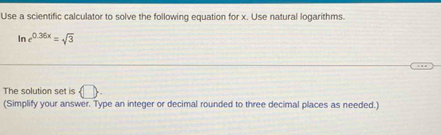 Use a scientific calculator to solve the following equation for x. Use natural logarithms.
ln e^(0.36x)=sqrt(3)
The solution set is  □. 
(Simplify your answer. Type an integer or decimal rounded to three decimal places as needed.)