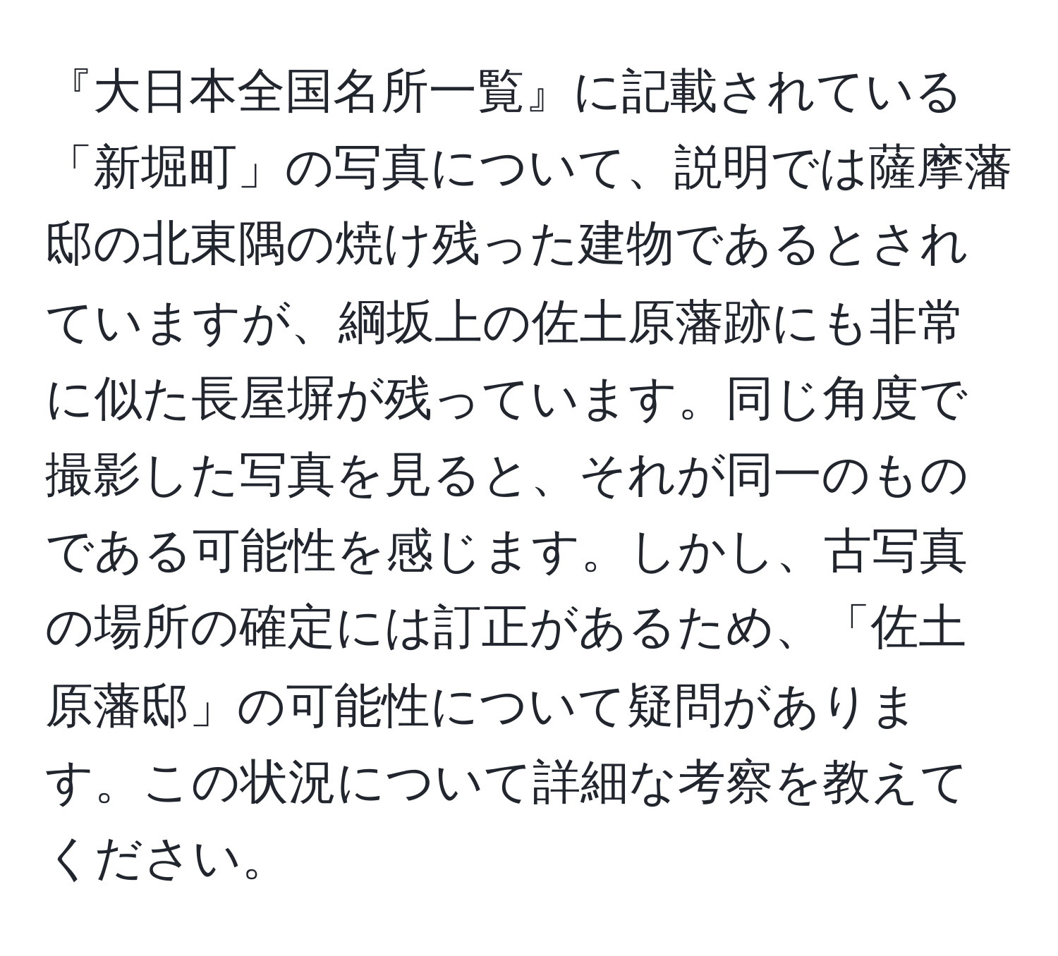 『大日本全国名所一覧』に記載されている「新堀町」の写真について、説明では薩摩藩邸の北東隅の焼け残った建物であるとされていますが、綱坂上の佐土原藩跡にも非常に似た長屋塀が残っています。同じ角度で撮影した写真を見ると、それが同一のものである可能性を感じます。しかし、古写真の場所の確定には訂正があるため、「佐土原藩邸」の可能性について疑問があります。この状況について詳細な考察を教えてください。