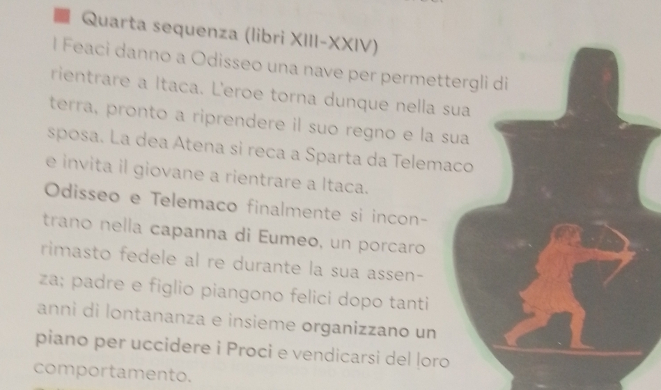 Quarta sequenza (libri XIII-XXIV) 
l Feaci danno a Odisseo una nave per permettergli di 
rientrare a Itaca. Leroe torna dunque nella sua 
terra, pronto a riprendere il suo regno e la sua 
sposa. La dea Atena si reca a Sparta da Telemaco 
e invita il giovane a rientrare a Itaca. 
Odisseo e Telemaco finalmente si incon- 
traño nella capanna di Eumeo, un porcaro 
rimasto fedele al re durante la sua assen- 
za; padre e figlio piangono felici dopo tanti 
anni di lontananza e insieme organizzano un 
piano per uccidere i Proci e vendicarsi del ļoro 
comportamento.