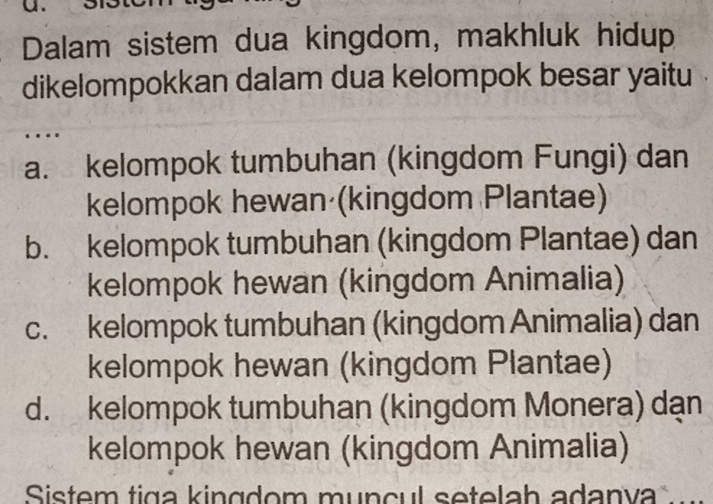 Dalam sistem dua kingdom, makhluk hidup
dikelompokkan dalam dua kelompok besar yaitu
a. kelompok tumbuhan (kingdom Fungi) dan
kelompok hewan (kingdom Plantae)
b. kelompok tumbuhan (kingdom Plantae) dan
kelompok hewan (kingdom Animalia)
c. kelompok tumbuhan (kingdom Animalia) dan
kelompok hewan (kingdom Plantae)
d. kelompok tumbuhan (kingdom Monera) dạn
kelompok hewan (kingdom Animalia)
Sistem tiga kingdom munçul setelah adanva