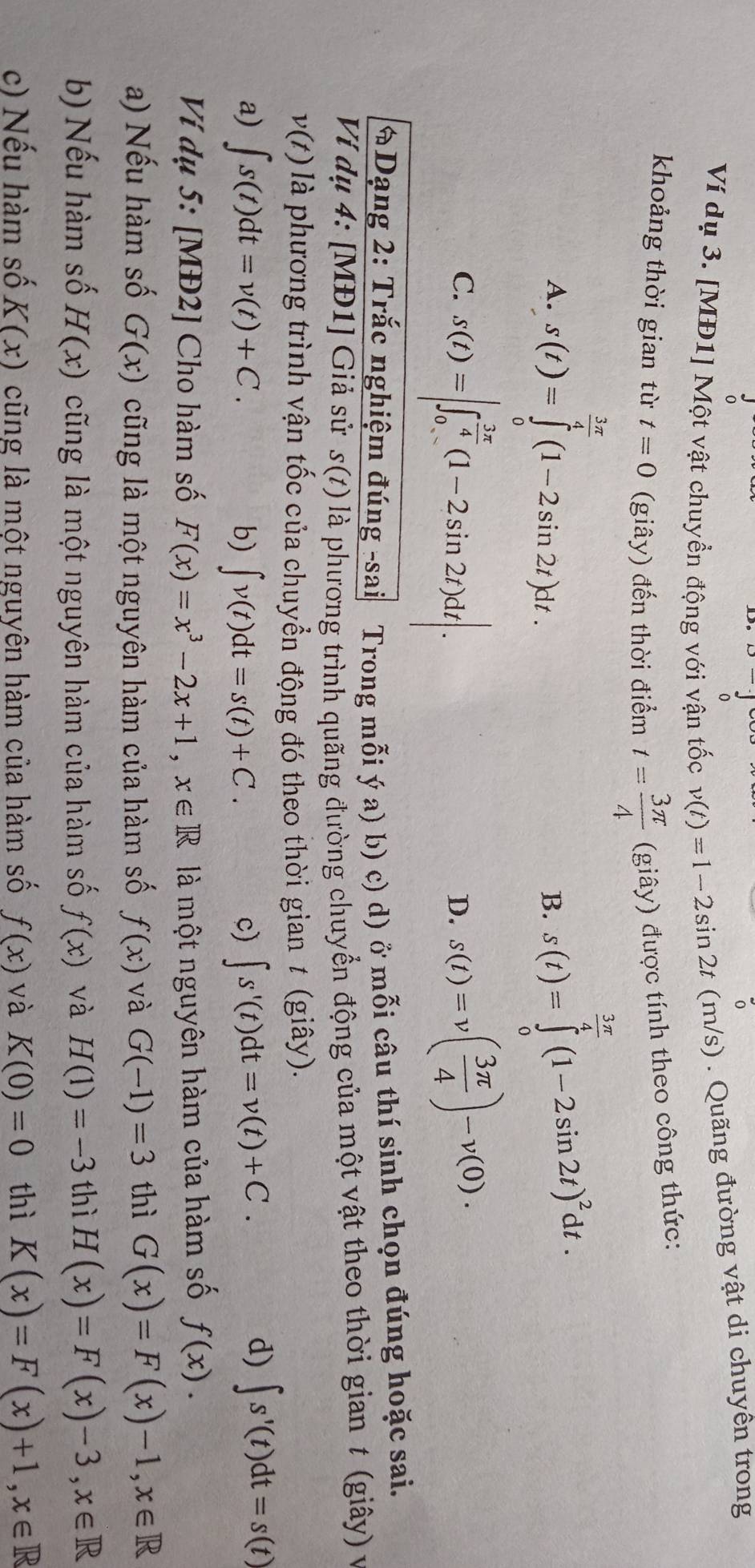 Ví dụ 3. [MĐ1] Một vật chuyền động với vận tốc v(t)=1-2sin 2t (m/s) . Quãng đường vật di chuyên trong
khoảng thời gian từ t=0 (giây) đến thời điểm t= 3π /4  (giây) được tính theo công thức:
3π
overline 4
A. s(t)=∈tlimits _0^((frac 3π)4)(1-2sin 2t)dt. s(t)=∈tlimits _0^(4(1-2sin 2t)^2)dt.
B.
C. s(t)=|∈t _0^((frac 3π)4)(1-2sin 2t)dt|. s(t)=v( 3π /4 )-v(0).
D.
Dạng 2: Trắc nghiệm đúng -sai Trong mỗi ý a) b) c) d) ở mỗi câu thí sinh chọn đúng hoặc sai.
Ví dụ 4: [MĐ1] Giả sử s(t) là phương trình quãng đường chuyển động của một vật theo thời gian t (giây) v
v(t) là phương trình vận tốc của chuyển động đó theo thời gian t (giây).
a) ∈t s(t)dt=v(t)+C. b) ∈t v(t)dt=s(t)+C. c) ∈t s'(t)dt=v(t)+C.
d) ∈t s'(t)dt=s(t)
Ví dụ 5: [MĐ2] Cho hàm số F(x)=x^3-2x+1,x∈ R là một nguyên hàm của hàm số f(x).
a) Nếu hàm số G(x) cũng là một nguyên hàm của hàm số f(x) và G(-1)=3 thì G(x)=F(x)-1,x∈ R
b) Nếu hàm số H(x) cũng là một nguyên hàm của hàm số f(x) và H(1)=-3 thì H(x)=F(x)-3,x∈ R
c) Nếu hàm số K(x) cũng là một nguyên hàm của hàm số f(x) và K(0)=0 thì K(x)=F(x)+1,x∈ R