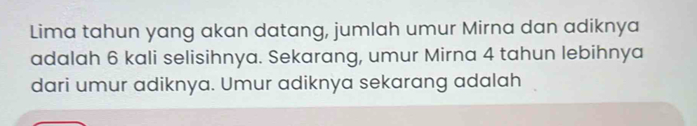 Lima tahun yang akan datang, jumlah umur Mirna dan adiknya 
adalah 6 kali selisihnya. Sekarang, umur Mirna 4 tahun lebihnya 
dari umur adiknya. Umur adiknya sekarang adalah