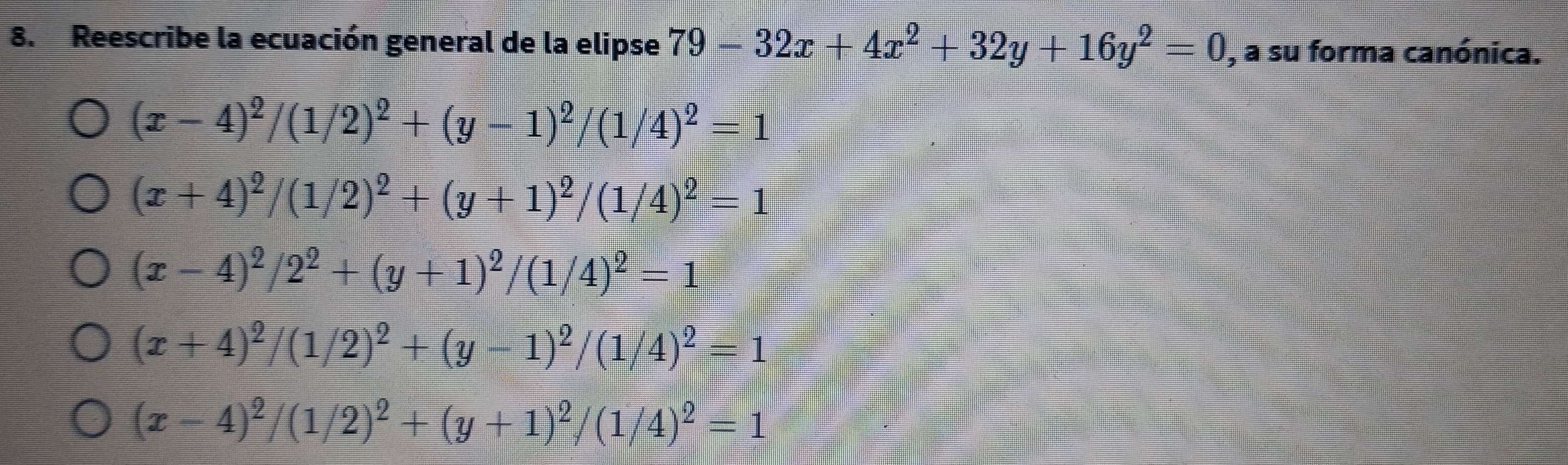 Reescribe la ecuación general de la elipse 79-32x+4x^2+32y+16y^2=0 , a su forma canónica.
(x-4)^2/(1/2)^2+(y-1)^2/(1/4)^2=1
(x+4)^2/(1/2)^2+(y+1)^2/(1/4)^2=1
(x-4)^2/2^2+(y+1)^2/(1/4)^2=1
(x+4)^2/(1/2)^2+(y-1)^2/(1/4)^2=1
(x-4)^2/(1/2)^2+(y+1)^2/(1/4)^2=1