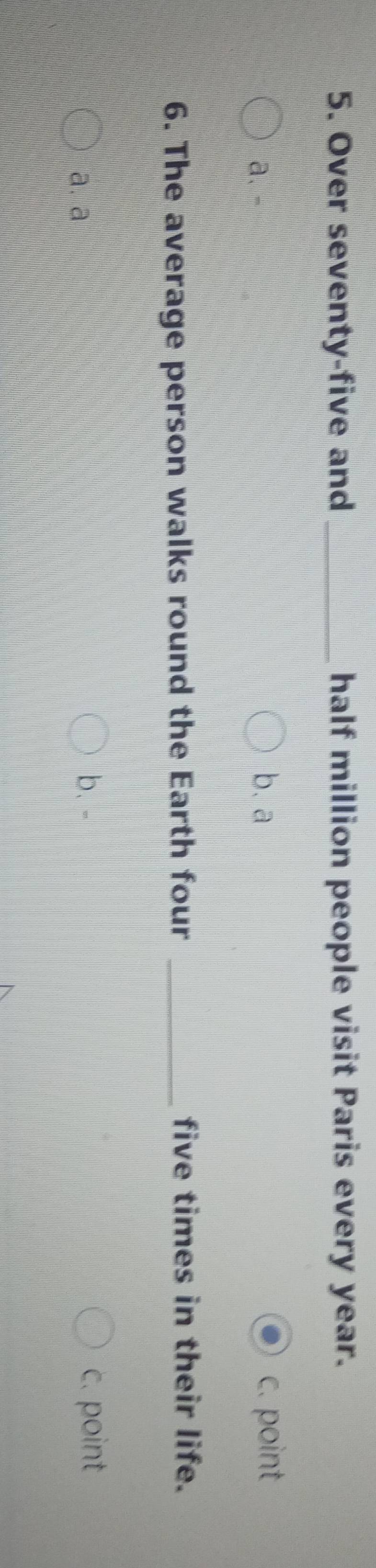 Over seventy-five and _half million people visit Paris every year.
a、- b. a c. point
6. The average person walks round the Earth four _five times in their life.
a. a b. - c. point