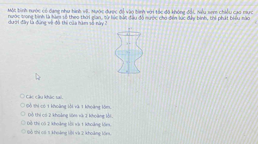 Một bình nước có dạng như hình vẽ. Nước được đỗ vào bình với tốc độ không đổi. Nếu xem chiều cao mưc
nước trong bình là hàm số theo thời gian, từ lúc bắt đầu đổ nước cho đến lúc đầy bình, thì phát biểu nào
dưới đây là đúng về đồ thi của hàm số này ?
4
3
2
1
0
Các câu khác sai.
Đồ thị có 1 khoảng lồi và 1 khoảng lồm.
Đồ thị có 2 khoảng lõm và 2 khoảng lồi.
Đồ thi có 2 khoảng lồi và 1 khoảng lõm.
Đồ thị có 1 khoảng lồi và 2 khoảng lõm.