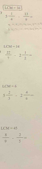 LCM =36
5 1/4 - 13/9 =
LCM=14
 22/7 -2 1/2 =
LCM=6
5 2/3 -2 4/6 =
LCM=45
 8/9 - 2/5 =