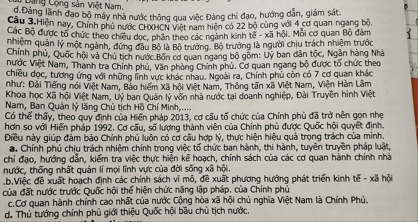 Dảng Cộng sản Việt Nam.
D
d.Đảng lãnh đạo bộ máy nhà nước thông qua việc Đảng chỉ đạo, hướng dẫn, giám sát.
Câu 3.Hiện nay, Chính phủ nước CHXHCN Việt nam hiện có 22 bộ cùng với 4 cơ quan ngang bộ.
Các Bộ được tổ chức theo chiều dọc, phân theo các ngành kinh tế - xã hội. Mỗi cơ quan Bộ đảm
2
nhiệm quản lý một ngành, đứng đầu Bộ là Bộ trưởng. Bộ trưởng là người chịu trách nhiệm trước
Chính phủ, Quốc hội và Chủ tịch nước.Bốn cơ quan ngang bộ gồm: Uỷ ban dân tộc, Ngân hàng Nhà
Nước Việt Nam, Thanh tra Chính phủ, Văn phòng Chính phủ. Cơ quan ngang bộ được tổ chức theo
chiều dọc, tương ứng với những lĩnh vực khác nhau. Ngoài ra, Chính phủ còn có 7 cơ quan khác
như: Đài Tiếng nói Việt Nam, Bảo hiểm Xã hội Việt Nam, Thông tấn xã Việt Nam, Viện Hàn Lâm
Khoa học Xã hội Việt Nam, Uỷ ban Quản lý vốn nhà nước tại doanh nghiệp, Đài Truyền hình Việt
Nam, Ban Quản lý lăng Chủ tịch Hồ Chí Minh,....
Có thể thấy, theo quy định của Hiến pháp 2013, cơ cấu tổ chức của Chính phủ đã trở nên gọn nhẹ
hơn so với Hiến pháp 1992. Cơ cấu, số lượng thành viên của Chính phủ được Quốc hội quyết định.
Điều này giúp đảm bảo Chính phủ luôn có cơ cấu hợp lý, thực hiện hiệu quả trọng trách của mình.
a. Chính phủ chịu trách nhiệm chính trong việc tổ chức ban hành, thi hành, tuyên truyền pháp luật,
chỉ đạo, hướng dẫn, kiểm tra việc thực hiện kế hoạch, chính sách của các cơ quan hành chính nhà
tnhước, thống nhất quản lí mọi lĩnh vực của đời sống xã hội..b.Việc đề xuất hoạch định các chính sách vĩ mô, đề xuất phương hướng phát triển kinh tế - xã hội
của đất nước trước Quốc hội thể hiện chức năng lập pháp. của Chính phủ
c.Cơ quan hành chính cao nhất của nước Cộng hòa xã hội chủ nghĩa Việt Nam là Chính Phủ.
d. Thủ tướng chính phủ giới thiệu Quốc hội bầu chủ tịch nước.