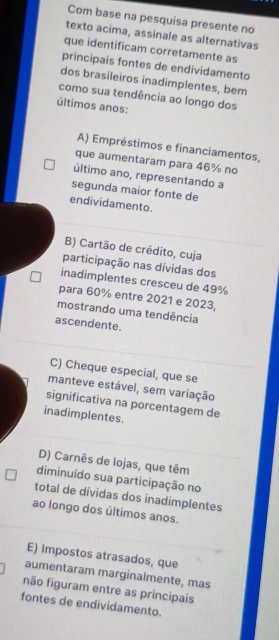 Com base na pesquisa presente no
texto acima, assinale as alternativas
que identificam corretamente as
principais fontes de endividamento
dos brasileiros inadimplentes, bem
como sua tendência ao longo dos
últimos anos:
A) Empréstimos e financiamentos,
que aumentaram para 46% no
último ano, representando a
segunda maior fonte de
endividamento.
B) Cartão de crédito, cuja
participação nas dívidas dos
inadimplentes cresceu de 49%
para 60% entre 2021 e 2023,
mostrando uma tendência
ascendente.
C) Cheque especial, que se
manteve estável, sem variação
significativa na porcentagem de
inadimplentes.
D) Carnês de lojas, que têm
diminuído sua participação no
total de dívidas dos inadimplentes
ao longo dos últimos anos.
E) Impostos atrasados, que
aumentaram marginalmente, mas
não figuram entre as principais
fontes de endividamento.