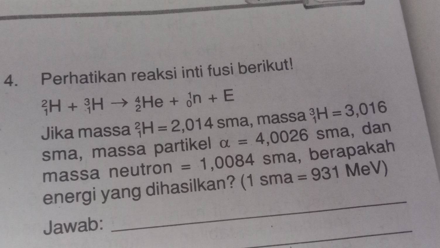 Perhatikan reaksi inti fusi berikut!
_1^2H+_1^3Hto _2^4He+_0^1n+E
Jika massa _1^2H=2,014 ≤slant a , assa _1^3H=3,016
sma, massa partikel alpha =4,0026sm a, dan 
massa neutron =1,0084 sma, berapakah 
energi yang dihasilkan? (1sma=931 MeV) 
Jawab: 
_ 
_