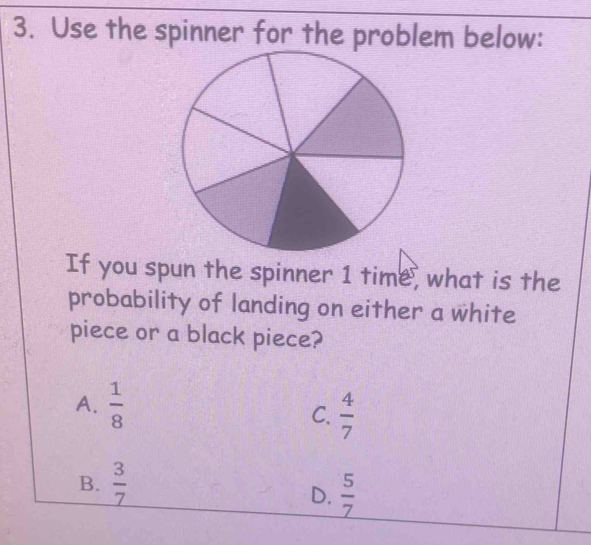 Use the spinner for the problem below:
If you spun the spinner 1 time, what is the
probability of landing on either a white
piece or a black piece?
A.  1/8 
C.  4/7 
B.  3/7 
D.  5/7 