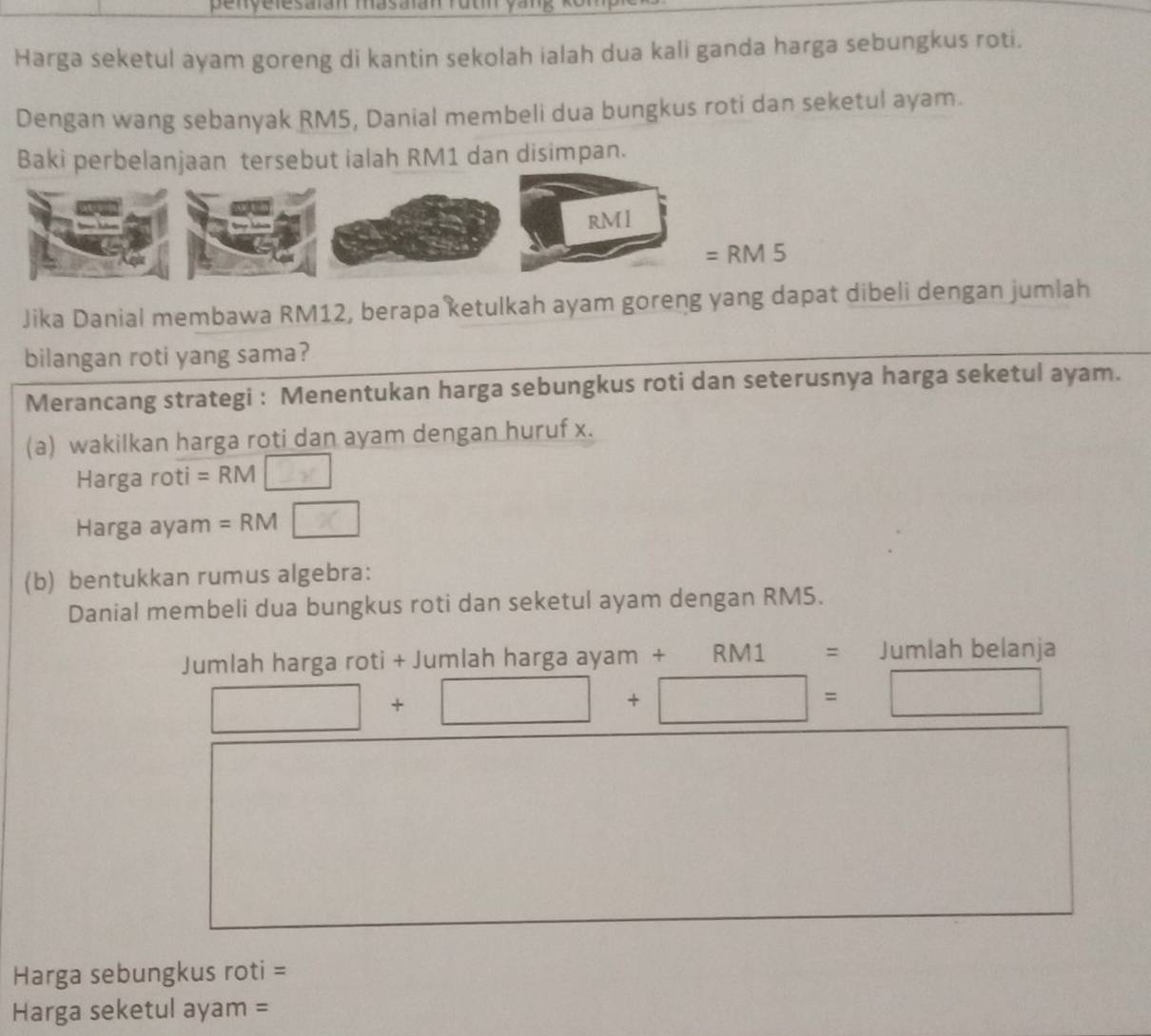 penyelesaian masaian rut vang 
Harga seketul ayam goreng di kantin sekolah ialah dua kali ganda harga sebungkus roti. 
Dengan wang sebanyak RM5, Danial membeli dua bungkus roti dan seketul ayam. 
Baki perbelanjaan tersebut ialah RM1 dan disimpan.
RM I
=RM5
Jika Danial membawa RM12, berapa ketulkah ayam goreng yang dapat dibeli dengan jumlah 
bilangan roti yang sama? 
Merancang strategi : Menentukan harga sebungkus roti dan seterusnya harga seketul ayam. 
(a) wakilkan harga roti dan ayam dengan huruf x. 
Harga roti = RM 2x
Harga ayam = RM x
(b) bentukkan rumus algebra: 
Danial membeli dua bungkus roti dan seketul ayam dengan RM5. 
Jumlah harga roti + Jumlah harga ayam + RM1 = Jumlah belanja
□ +□ +□ =□
Harga sebungkus roti =
Harga seketul ayam =