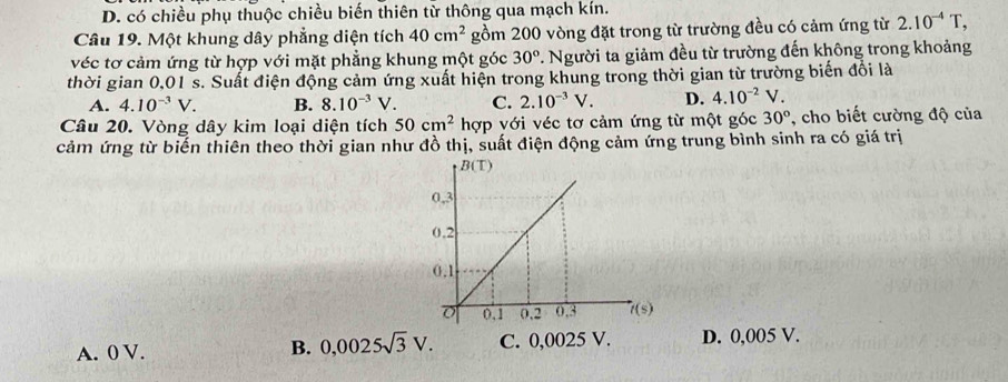 D. có chiều phụ thuộc chiều biến thiên từ thông qua mạch kín.
Câu 19. Một khung dây phẳng diện tích 40cm^2 gồm 200 vòng đặt trong từ trường đều có cảm ứng từ 2.10^(-4)T,
véc tơ cảm ứng từ hợp với mặt phẳng khung một góc 30° *. Người ta giảm đều từ trường đến không trong khoảng
thời gian 0,01 s. Suất điện động cảm ứng xuất hiện trong khung trong thời gian từ trường biến đổi là
A. 4.10^(-3)V. B. 8.10^(-3)V. C. 2.10^(-3)V. D. 4.10^(-2)V.
Câu 20. Vòng dây kim loại diện tích 50cm^2 hợp với véc tơ cảm ứng từ một góc 30° , cho biết cường độ của
cảm ứng từ biến thiên theo thời gian như đồ thị, suất điện động cảm ứng trung bình sinh ra có giá trị
A. 0 V. C. 0,0025 V. D. 0,005 V.
B. 0,0025sqrt(3)V.