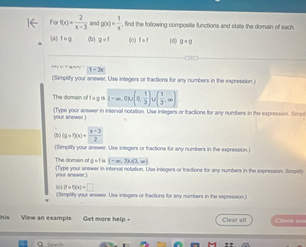 For f(x)= 2/x-3  and g(x)= 1/x  , find the following composite functions and state the domain of each. 
(a) f o g (b) gcirc f (c) f o f (d) gcirc g
1-3x
(Simplify your answer. Use integers or fractions for any numbers in the expression.) 
The domain of f g is (-∈fty ,0)∪ (0, 1/3 ) U ( 1/3 ,∈fty ). 
(Type your answer in interval notation. Use integers or fractions for any numbers in the expression. Simpli 
your answer.) 
(b) (gcirc f)(x)= (x-3)/2 
(Simplify your answer. Use integers or fractions for any numbers in the expression.) 
The domain of g o f is (-∈fty ,3)∪ (3,∈fty )
(Type your answer in interval notation. Use integers or fractions for any numbers in the expression. Simplify 
your answer.) 
(c) (fcirc f)(x)=□
(Simplify your answer, Use integers or fractions for any numbers in the expression.) 
his View an example Get more help ^ Clear all Check ans 
Search