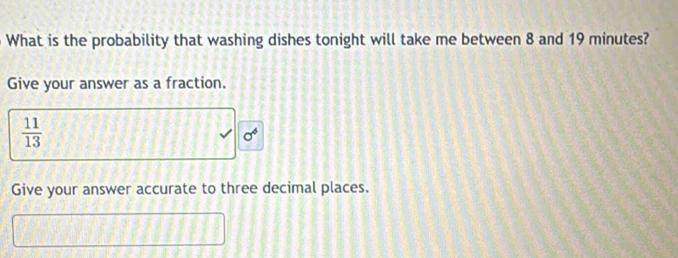 What is the probability that washing dishes tonight will take me between 8 and 19 minutes? 
Give your answer as a fraction.
 11/13 
sigma^6
Give your answer accurate to three decimal places.