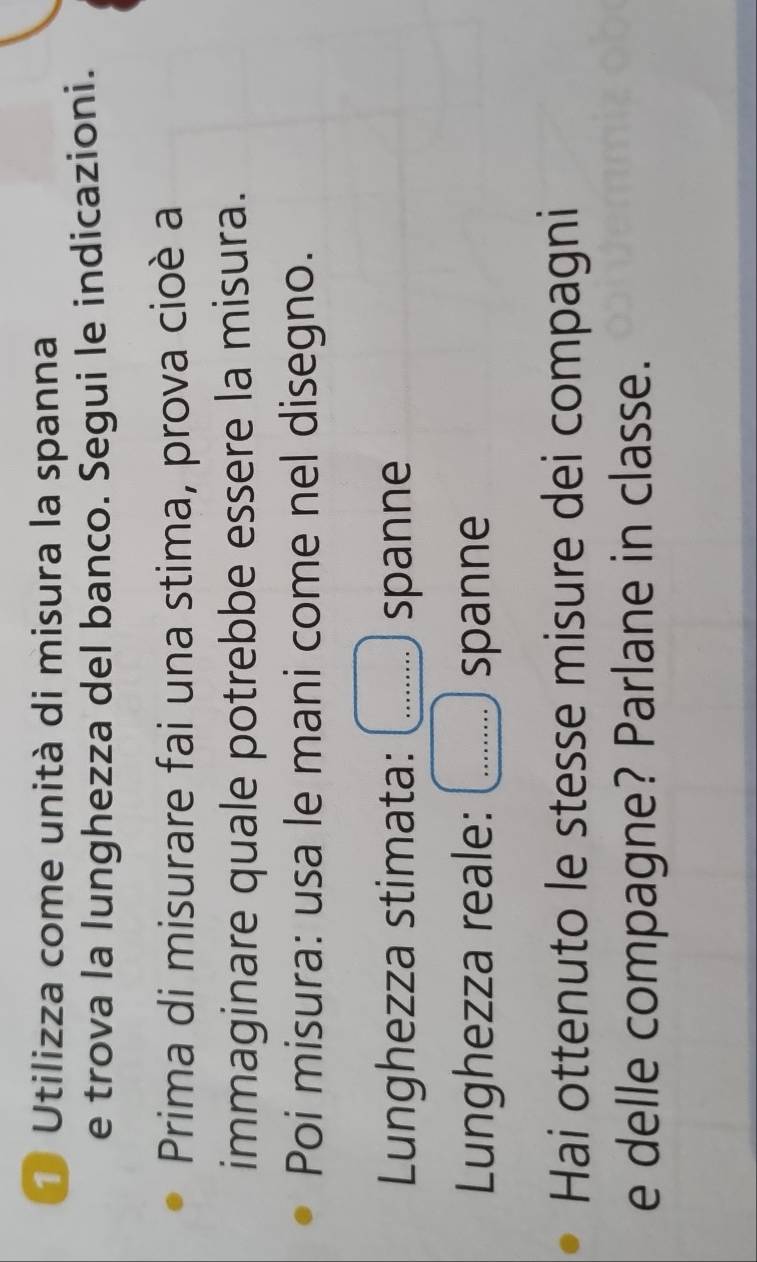 Utilizza come unità di misura la spanna 
e trova la lunghezza del banco. Segui le indicazioni. 
Prima di misurare fai una stima, prova cioè a 
immaginare quale potrebbe essere la misura. 
Poi misura: usa le mani come nel disegno. 
Lunghezza stimata: _spanne 
Lunghezza reale: _spanne 
Hai ottenuto le stesse misure dei compagni 
e delle compagne? Parlane in classe.