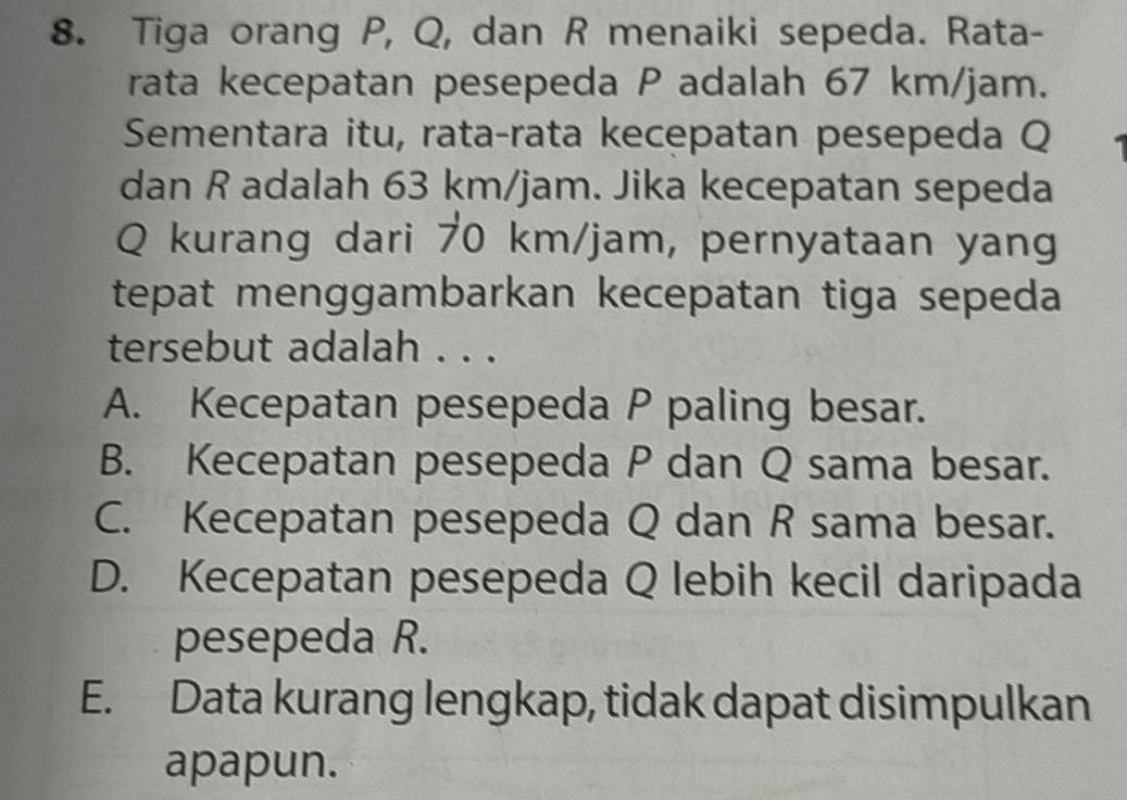 Tiga orang P, Q, dan R menaiki sepeda. Rata-
rata kecepatan pesepeda P adalah 67 km/jam.
Sementara itu, rata-rata kecepatan pesepeda Q
dan R adalah 63 km/jam. Jika kecepatan sepeda
Q kurang dari 70 km/jam, pernyataan yang
tepat menggambarkan kecepatan tiga sepeda 
tersebut adalah . . .
A. Kecepatan pesepeda P paling besar.
B. Kecepatan pesepeda P dan Q sama besar.
C. Kecepatan pesepeda Q dan R sama besar.
D. Kecepatan pesepeda Q lebih kecil daripada
pesepeda R.
E. Data kurang lengkap, tidak dapat disimpulkan
apapun.