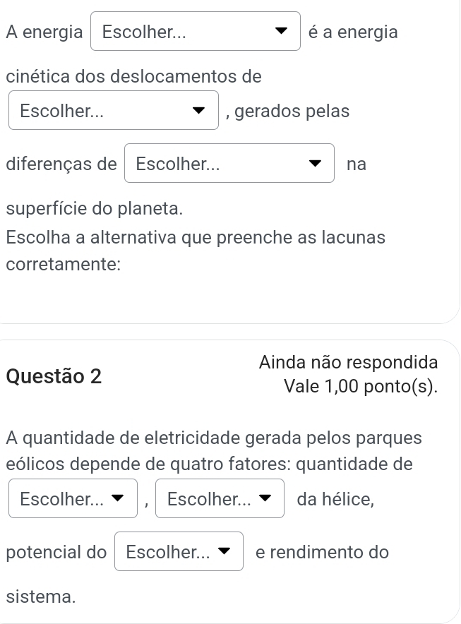 A energia Escolher... é a energia
cinética dos deslocamentos de
Escolher... , gerados pelas
diferenças de Escolher... na
superfície do planeta.
Escolha a alternativa que preenche as lacunas
corretamente:
Ainda não respondida
Questão 2
Vale 1,00 ponto(s).
A quantidade de eletricidade gerada pelos parques
eólicos depende de quatro fatores: quantidade de
Escolher... Escolher... da hélice,
potencial do Escolher... e rendimento do
sistema.