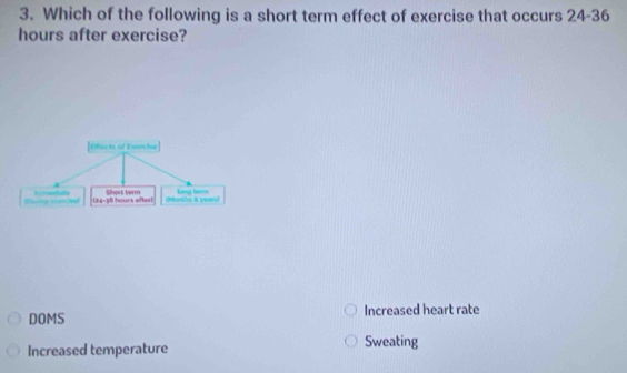 Which of the following is a short term effect of exercise that occurs 24-36
hours after exercise?
Efects of Enerche
Masing ininche Enmndats CRa- 38 hours aftert Short term CMankhs i yewnd long tar=
DOMS Increased heart rate
Increased temperature Sweating