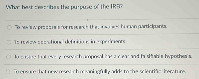 What best describes the purpose of the IRB?
To review proposals for research that involves human participants.
To review operational defnitions in experiments.
To ensure that every research proposal has a clear and falsifiable hypothesis.
To ensure that new research meaningfully adds to the scientific literature.