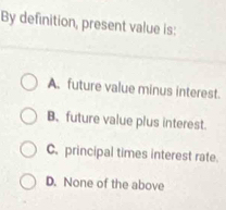 By definition, present value is:
A. future value minus interest.
B.future value plus interest.
C. principal times interest rate.
D. None of the above