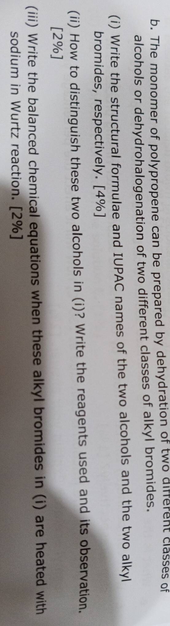 The monomer of polypropene can be prepared by dehydration of two diferent classes of 
alcohols or dehydrohalogenation of two different classes of alkyl bromides. 
(i) Write the structural formulae and IUPAC names of the two alcohols and the two alkyl 
bromides, respectively. [4%] 
(ii) How to distinguish these two alcohols in (i)? Write the reagents used and its observation. 
[2%] 
(iii) Write the balanced chemical equations when these alkyl bromides in (i) are heated with 
sodium in Wurtz reaction. [2%]