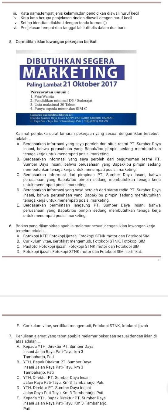 Kata nama,tempat,jenis kelamin,dan pendidikan diawali huruf kecil
iv. Kata-kata berupa penjelasan rincian diawali dengan huruf kecil
v. Setiap identitas diakhati dengan tanda komas (,)
vi. Penjelasan tempat dan tanggal lahir ditulis dalam dua baris
5. Cermatilah iklan lowongan pekerjaan berikut!
DIBUTUHKAN SEGERA
MARKETING
Paling Lambat 21 Oktober 2017
Persyaratan umum :
1. Pria/Wanita
2. Pendidikan minimal D3 / Sederajat
3. Usia maksimal 30 Tahun
4. Punya sepeda motor dan SIM C
L amaran dan biodata di kirim k *  K SPPS FASTAβΙO Khoiro ummah
I Nave Batl- Taval Km 3 Tambahario Pai Telp (0295) 383-999
Kalimat pembuka surat lamaran pekerjaan yang sesuai dengan iklan tersebut
adalah....
A. Berdasarkan informasi yang saya peroleh dari situs resmi PT. Sumber Daya
Insani, bahwa perusahaan yang Bapak/lbu pimpin sedang membutuhkan
tenaga kerja untuk menempati posisi marketing.
B. Berdasarkan informasi yang saya peroleh dari pegumuman resmi PT.
Sumber Daya Insani, bahwa perusahaan yang Bapak/Ibu pimpin sedang
membutuhkan tenaga kerja untuk menempati posisi marketing.
C. Berdasarkan informasi dari pimpinan PT. Sumber Daya Insani, bahwa
perusahaan yang Bapak/Ibu pimpin sedang membutuhkan tenaga kerja
untuk menempati posisi marketing.
D. Berdasarkan informasi yang saya peroleh dari siaran radio PT. Sumber Daya
Insani, bahwa perusahaan yang Bapak/Ibu pimpin sedang membutuhkan
tenaga kerja untuk menempati posisi marketing
E. Berdasarkan permintaan langsung PT. Sumber Daya Insani, bahwa
perusahaan yang Bapak/lbu pimpin sedang membutuhkan tenaga kerja
untuk menempati posisi marketing.
6. Berkas yang dilampirkan apabila melamar sesuai dengan iklan lowongan kerja
tersebut adalah....
A. Fotokopi KTP, Fotokopi ijazah, Fotokopi STNK motor dan Fotokopi SIM
B. Curikulum vitae, sertifikat mengemudi, Fotokopi STNK, Fotokopi SIM
C. Pasfoto, Fotokopi ijazah, Fotokopi STNK motor dan Fotokopi SIM
D. Fotokopi ijazah, Fotokopi STNK motor dan Fotokopi SIM, sertifikat.
31
E. Curikulum vitae, sertifikat mengemudi, Fotokopi STNK, fotokopi ijazah
7. Penulisan alamat yang tepat apabila melamar pekerjaan sesuai dengan iklan di
atas adalah....
A. Kepada YTH, Direktur PT. Sumber Daya
Insani Jalan Raya Pati-Tayu, km 3
Tambaharjo, Pati
B. YTH. Bapak Direktur PT. Sumber Daya
Insani Jalan Raya Pati-Tayu, km 3
Tambaharjo, Pati
C. YTH, Direktur PT. Sumber Daya Insani
Jalan Raya Pati-Tayu, Km 3 Tambaharjo, Pati.
D. YTH. Direktur PT. Sumber Daya Insani
Jalan Raya Pati-Tayu, Km 3 Tambaharjo, Pati
E. Kepada YTH, Bapak Direktur PT. Sumber Daya
Insani Jalan Raya Pati-Tayu, Km 3 Tambaharjo,
Pati.